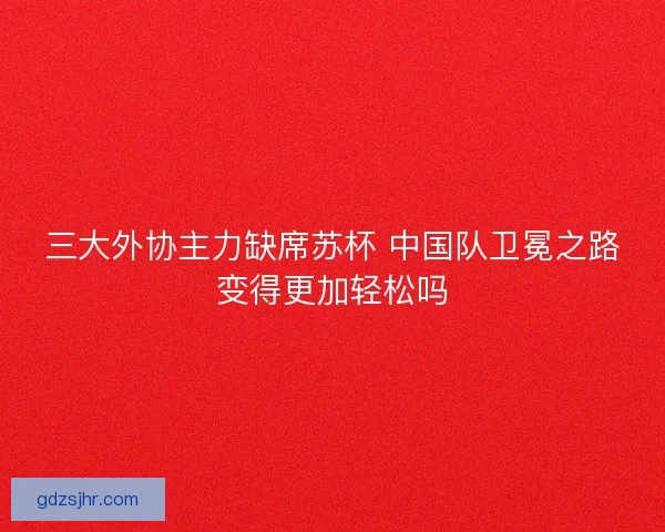 三大外协主力缺席苏杯 中国队卫冕之路变得更加轻松吗