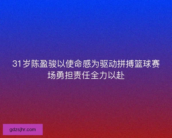 31岁陈盈骏以使命感为驱动拼搏篮球赛场勇担责任全力以赴