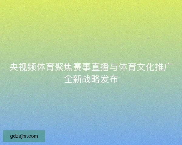 央视频体育聚焦赛事直播与体育文化推广全新战略发布