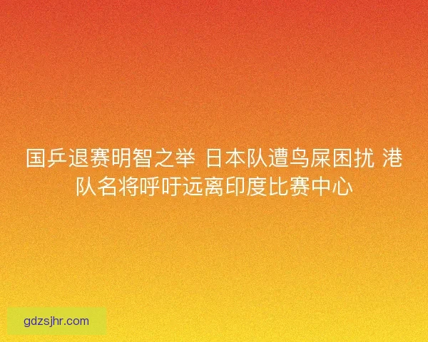 国乒退赛明智之举 日本队遭鸟屎困扰 港队名将呼吁远离印度比赛中心