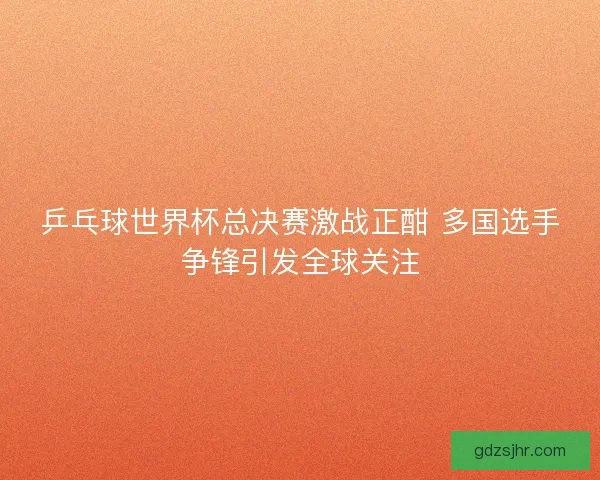 乒乓球世界杯总决赛激战正酣 多国选手争锋引发全球关注