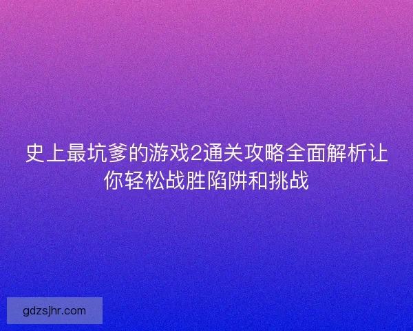 史上最坑爹的游戏2通关攻略全面解析让你轻松战胜陷阱和挑战