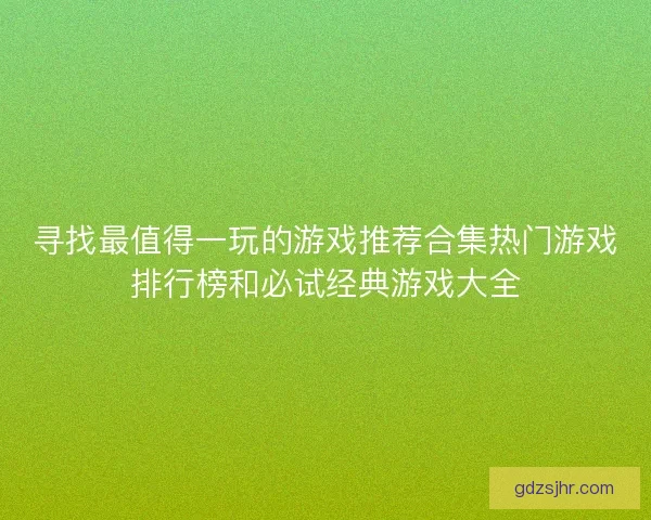 寻找最值得一玩的游戏推荐合集热门游戏排行榜和必试经典游戏大全