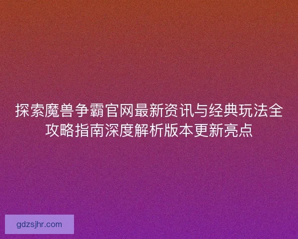 探索魔兽争霸官网最新资讯与经典玩法全攻略指南深度解析版本更新亮点