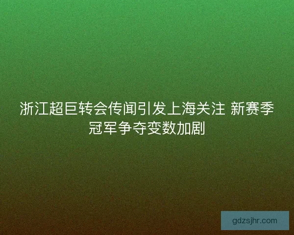 浙江超巨转会传闻引发上海关注 新赛季冠军争夺变数加剧