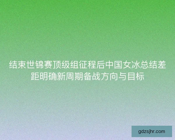 结束世锦赛顶级组征程后中国女冰总结差距明确新周期备战方向与目标