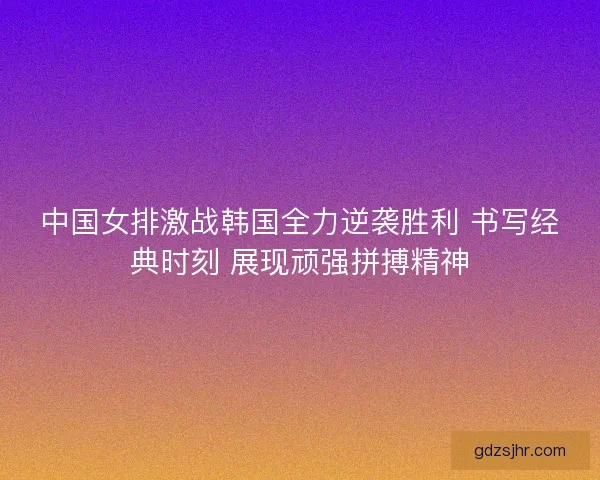 中国女排激战韩国全力逆袭胜利 书写经典时刻 展现顽强拼搏精神
