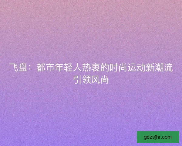 飞盘：都市年轻人热衷的时尚运动新潮流引领风尚