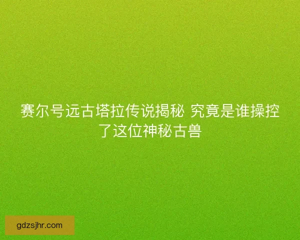 赛尔号远古塔拉传说揭秘 究竟是谁操控了这位神秘古兽 赛尔号远古塔拉传说揭秘 究竟是谁操控了这位神秘古兽