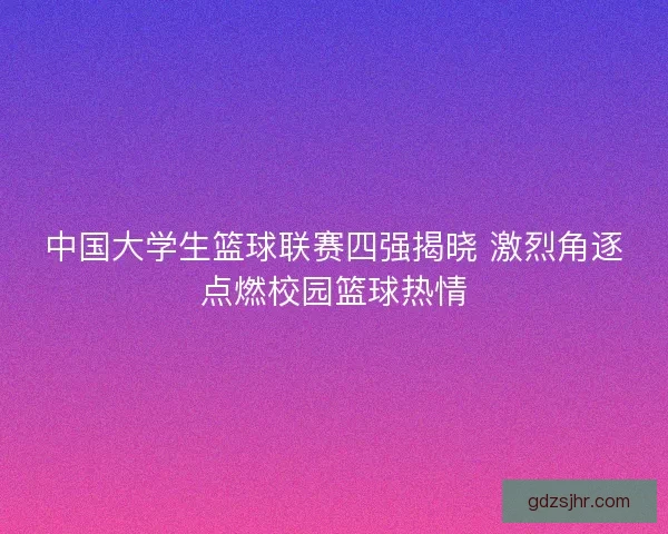 中国大学生篮球联赛四强揭晓 激烈角逐点燃校园篮球热情