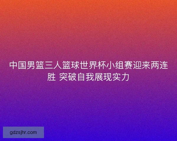 中国男篮三人篮球世界杯小组赛迎来两连胜 突破自我展现实力 中国男篮三人篮球世界杯小组赛迎来两连胜 突破自我展现实力