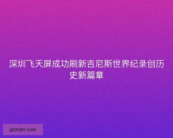 深圳飞天屏成功刷新吉尼斯世界纪录创历史新篇章 深圳飞天屏成功刷新吉尼斯世界纪录创历史新篇章