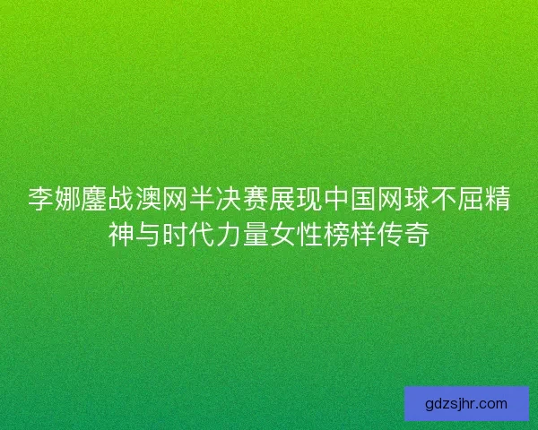 李娜鏖战澳网半决赛展现中国网球不屈精神与时代力量女性榜样传奇 李娜鏖战澳网半决赛展现中国网球不屈精神与时代力量女性榜样传奇