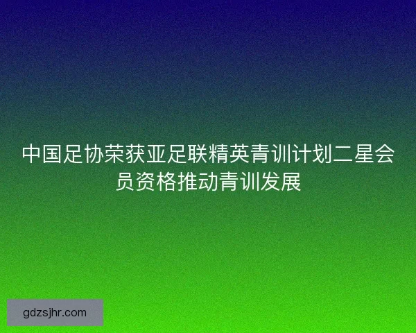 中国足协荣获亚足联精英青训计划二星会员资格推动青训发展