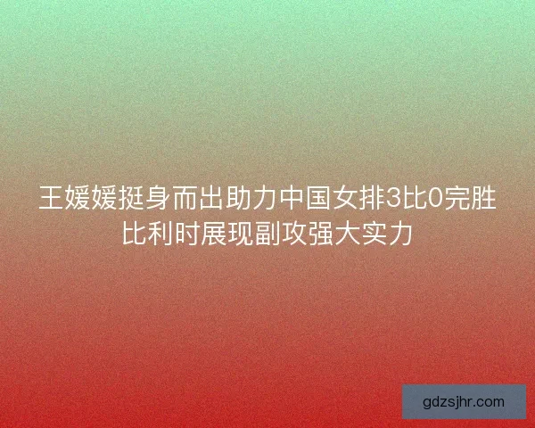 王媛媛挺身而出助力中国女排3比0完胜比利时展现副攻强大实力