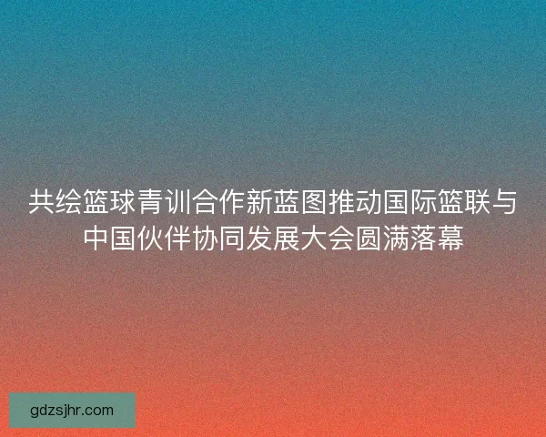 共绘篮球青训合作新蓝图推动国际篮联与中国伙伴协同发展大会圆满落幕