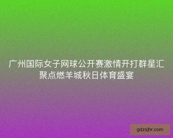 广州国际女子网球公开赛激情开打群星汇聚点燃羊城秋日体育盛宴