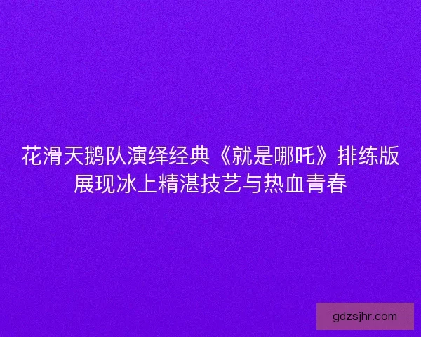 花滑天鹅队演绎经典《就是哪吒》排练版展现冰上精湛技艺与热血青春