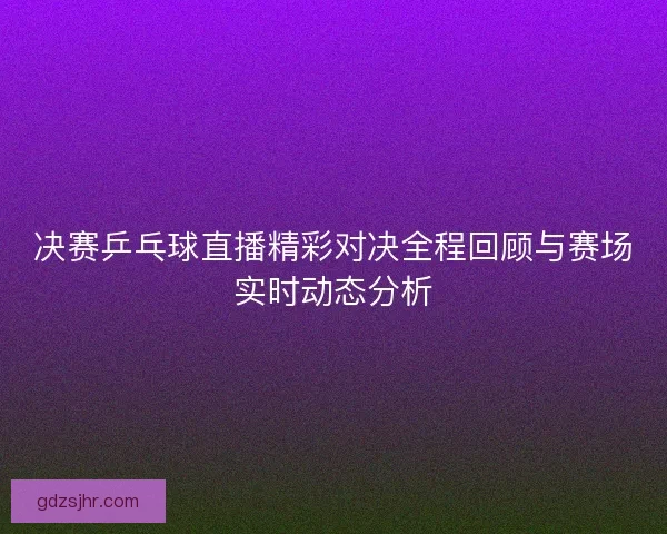 决赛乒乓球直播精彩对决全程回顾与赛场实时动态分析 决赛乒乓球直播精彩对决全程回顾与赛场实时动态分析