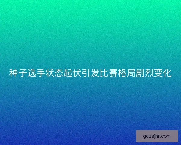 种子选手状态起伏引发比赛格局剧烈变化 种子选手状态起伏引发比赛格局剧烈变化